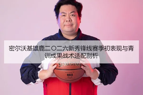 密尔沃基雄鹿二〇二六新秀锋线赛季初表现与青训成果战术适配剖析